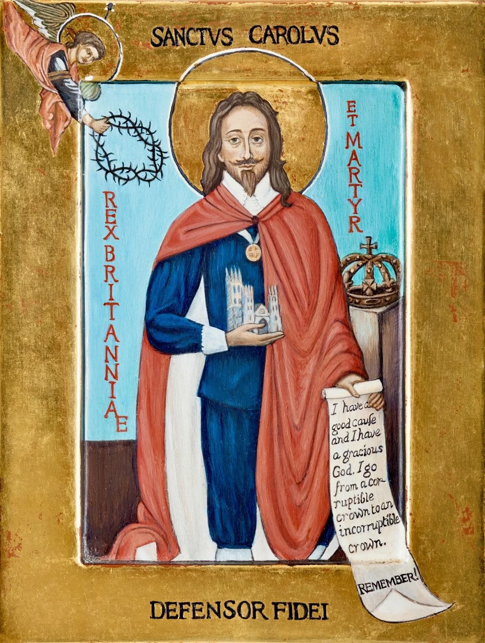 A vaguely modern-style icon of Charles over a light blue background and surrounded by a dark gold border. CCharles looks head-on. He is wearing a blue shirt and breeches, a white lace collar, a white ribbon from which hangs his gold George, and a red cloak which is lined with white. In his right hand he holds a church, and in his left hand he holds a scroll which bears some of his last words: 'I have a good cause and a gracious God. I go from a corruptible to an incorruptible crown. Remember!' A crown sits on a pedestal to his left. He is haloed. A haloed angel is coming down from the top-left corner bearing a crown of thorns. Above Charles is written 'Sanctus Carolus'; below him is written 'Defensor Fidei'; left of him is written 'Rex Britanniae'; right of him is written 'et martyr'.